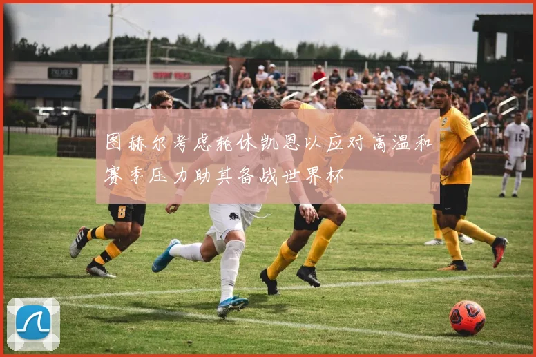 图赫尔考虑轮休凯恩以应对高温和赛季压力助其备战世界杯