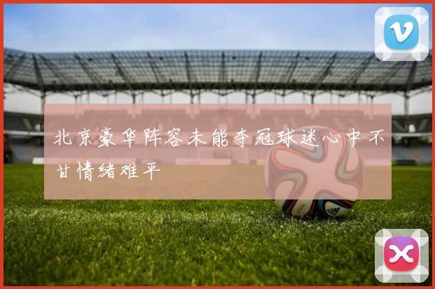 北京豪华阵容未能夺冠球迷心中不甘情绪难平