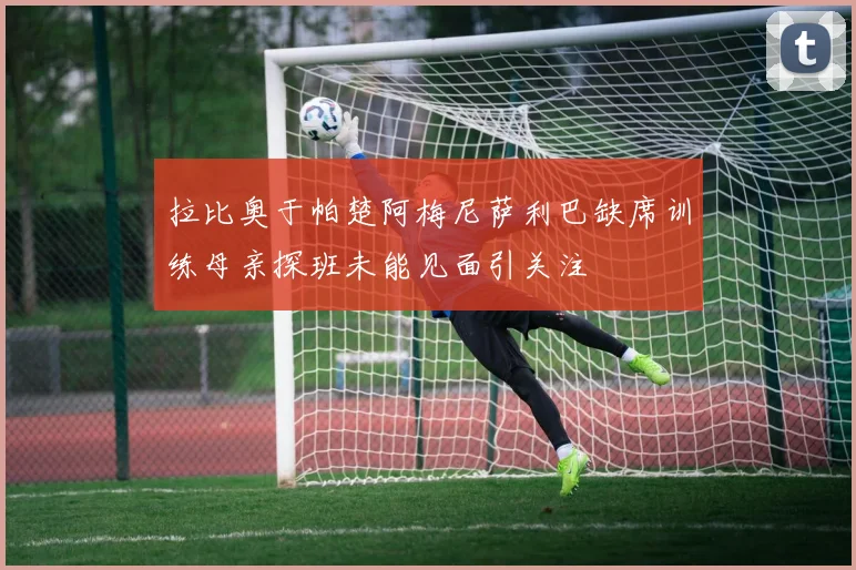 拉比奥于帕楚阿梅尼萨利巴缺席训练母亲探班未能见面引关注