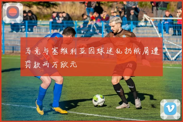 马竞与塞维利亚因球迷乱扔纸屑遭罚款两万欧元