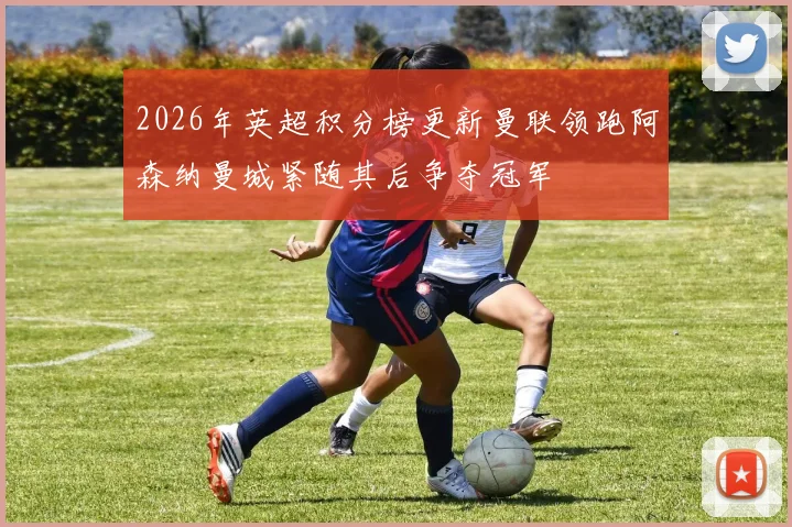 2026年英超积分榜更新曼联领跑阿森纳曼城紧随其后争夺冠军