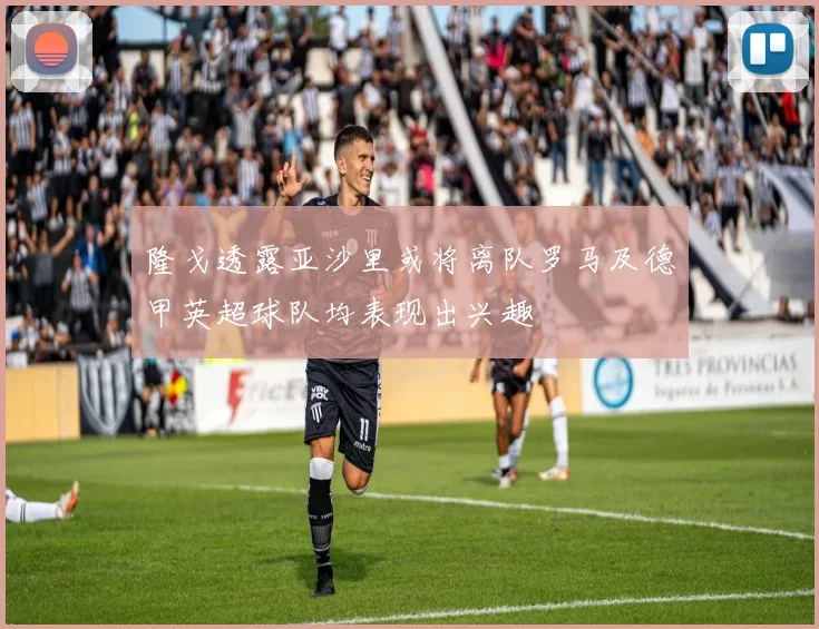 隆戈透露亚沙里或将离队罗马及德甲英超球队均表现出兴趣