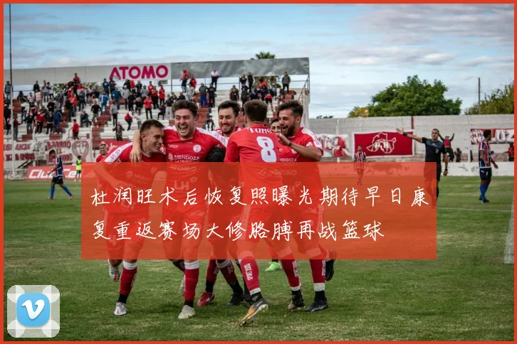 杜润旺术后恢复照曝光期待早日康复重返赛场大修胳膊再战篮球