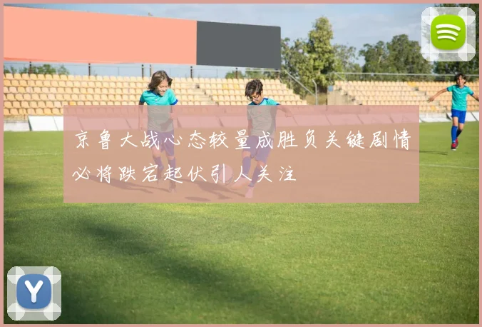 京鲁大战心态较量成胜负关键剧情必将跌宕起伏引人关注