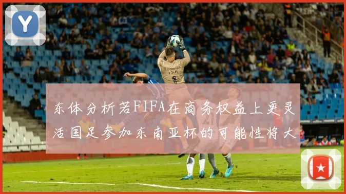 东体分析若FIFA在商务权益上更灵活国足参加东南亚杯的可能性将大增