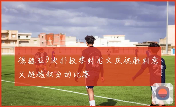 德赫亚9次扑救零封尤文庆祝胜利意义超越积分的比赛