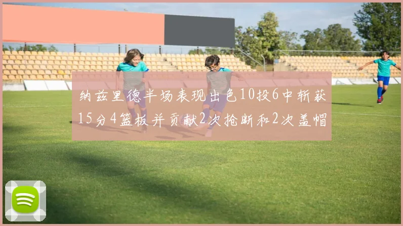 纳兹里德半场表现出色10投6中斩获15分4篮板并贡献2次抢断和2次盖帽