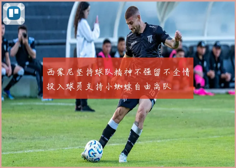 西蒙尼坚持球队精神不强留不全情投入球员支持小蜘蛛自由离队