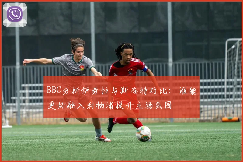 BBC分析伊劳拉与斯洛特对比：谁能更好融入利物浦提升主场氛围