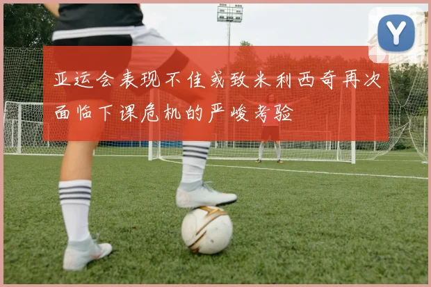 亚运会表现不佳或致米利西奇再次面临下课危机的严峻考验