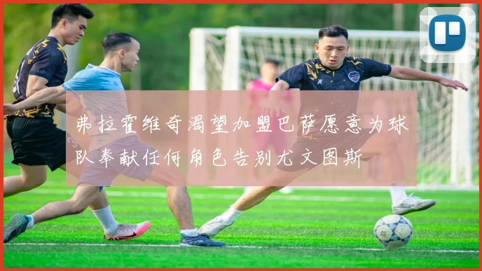 弗拉霍维奇渴望加盟巴萨愿意为球队奉献任何角色告别尤文图斯
